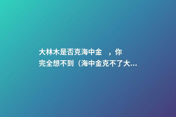 大林木是否克海中金，你完全想不到（海中金克不了大林木）